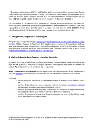 11
I – Empresas cadastradas no SIMPLES NACIONAL e MEI - as pessoas jurídicas optantes pelo Regime
Especial Unificado de Arrecadação de Tributos e Contribuições devidos pelas Microempresas e Em-
presas de Pequeno Porte – Simples Nacional e os Microempreendedores Individuais (MEI) de que
trata o §1o do artigo 18-A da Lei Complementar no 123, de 14 de dezembro de 2006; e
II – Pessoas Físicas - as pessoas físicas residentes no País que, em nome individual, não explorem,
habitual e profissionalmente, qualquer atividade econômica de natureza civil ou comercial, com o fim
especulativo de lucro, desde que não realizem operações em valor superior a US$ 30.000,00 (trinta
mil dólares dos Estados Unidos da América), ou o equivalente em outra moeda, no mês.
7. Cronograma de registro das informações
O Registro de Aquisição de Serviços, Intangíveis e Outras Operações que Produzam Variações no Pa-
trimônio (RAS) e o Registro de Pagamento (RP) obedeceram, no momento da implantação do Sisco-
serv, ao cronograma, que tem por base a Nomenclatura Brasileira de Serviços, Intangíveis e Outras
Operações que Produzam Variações no Patrimônio – NBS, conforme previsto no § 5º do art. 6º da
Portaria Conjunta RFB/SCS no 1.908, de 19 de julho de 2012.
8. Modos de Prestação de Serviços – Módulo Aquisição
Os modos de prestação identificam, conforme estabelecido no Acordo Geral sobre Comércio de Ser-
viços da OMC (GATS)12, a prestação de serviços, segundo a localização do prestador e do tomador. No
Módulo Aquisição, os modos de prestação são os seguintes:
Modo 1 – Comércio Transfronteiriço: serviço adquirido do território de um país ao território de outro
país, por residente ou domiciliado no Brasil e prestado por residente ou domiciliado no exterior.
Exemplos:
 serviço adquirido via Internet por empresa brasileira de empresa domiciliada no exteri-
or;
 serviços de corretagem de ações prestados a cliente domiciliado ou residente no Brasil
efetuados por empresa corretora domiciliada no exterior;
 serviços de projeto e desenvolvimento de estruturas e conteúdo de páginas eletrônicas
realizados no exterior para cliente residente ou domiciliado no Brasil;
 serviços de transporte internacional de cargas prestado por empresa domiciliada no ex-
terior a empresa domiciliada no Brasil.
12 Aprovado pelo Decreto Legislativo nº 30, de 15 de dezembro de 1994, e promulgado pelo Decreto nº 1.355,
de 30 de dezembro de 1994.
 