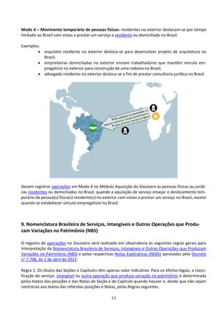13
Modo 4 – Movimento temporário de pessoas físicas: residentes no exterior deslocam-se por tempo
limitado ao Brasil com vistas a prestar um serviço a residente ou domiciliado no Brasil.
Exemplos:
 arquiteto residente no exterior desloca-se para desenvolver projeto de arquitetura no
Brasil;
 empreiteiras domiciliadas no exterior enviam trabalhadores que mantêm vínculo em-
pregatício no exterior para construção de uma rodovia no Brasil;
 advogado residente no exterior desloca-se a fim de prestar consultoria jurídica no Brasil.
Devem registrar operações em Modo 4 no Módulo Aquisição do Siscoserv as pessoas físicas ou jurídi-
cas residentes ou domiciliadas no Brasil, quando a aquisição de serviço ensejar o deslocamento tem-
porário de pessoa(s) física(s) residente(s) no exterior com vistas a prestar um serviço no Brasil, exceto
quando se estabelecer vínculo empregatício no Brasil.
9. Nomenclatura Brasileira de Serviços, Intangíveis e Outras Operações que Produ-
zam Variações no Patrimônio (NBS)
O registro de operações no Siscoserv será realizado em observância às seguintes regras gerais para
interpretação da Nomenclatura Brasileira de Serviços, Intangíveis e Outras Operações que Produzam
Variações no Patrimônio (NBS) e pelas respectivas Notas Explicativas (NEBS) aprovadas pelo Decreto
no 7.708, de 2 de abril de 2012:
Regra 1. Os títulos das Seções e Capítulos têm apenas valor indicativo. Para os efeitos legais, a classi-
ficação do serviço, intangível ou outra operação que produza variação no patrimônio é determinada
pelos textos das posições e das Notas de Seção e de Capítulo quando houver e, desde que não sejam
contrárias aos textos das referidas posições e Notas, pelas Regras seguintes.
 