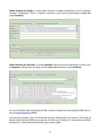 17
Utilizar Pesquisa por Código: o usuário deve selecionar o código, expandindo os níveis “Capítulo”,
“Posição”, “Subposição”, “Item” e “Subitem”, conforme o caso. Uma vez identificado o código NBS,
acione Confirmar.
Utilizar Pesquisa por Descrição: no campo Descrição, informe termo que identifique o serviço, acio-
ne Pesquisar, selecione com um clique um dos códigos NBS localizados, acione Confirmar.
Em caso de dúvidas sobre classificação da NBS, consulte as Regras de Interpretação da NBS, bem co-
mo suas Notas Explicativas (NEBS).
Caso persistam dúvidas, deve ser formalizado processo administrativo de consulta à Secretaria da
Receita Federal do Brasil (RFB), nos termos do art. 48 da Lei no 9.430, de 27 de dezembro de 1996 e
do Decreto no 7.708, de 02 de abril de 2012, que instituiu a NBS.
 