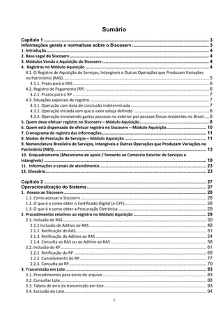 1
Sumário
Capítulo 1 ................................................................................................................................... 3
Informações gerais e normativas sobre o Siscoserv ............................................................. 3
1. Introdução................................................................................................................................. 4
2. Base Legal do Siscoserv............................................................................................................... 4
3. Módulos Venda e Aquisição do Siscoserv..................................................................................... 4
4. Registros no Módulo Aquisição .................................................................................................. 4
4.1. O Registro de Aquisição de Serviços, Intangíveis e Outras Operações que Produzam Variações
no Patrimônio (RAS).................................................................................................................... 5
4.1.1. Prazo para o RAS............................................................................................................ 6
4.2. Registro de Pagamento (RP) .................................................................................................. 6
4.2.1. Prazos para o RP ............................................................................................................ 7
4.3. Situações especiais de registro............................................................................................... 7
4.3.1. Operação com data de conclusão indeterminada .............................................................. 7
4.3.2. Operação iniciada sem que o valor esteja definido ............................................................ 8
4.3.3. Operação envolvendo gastos pessoais no exterior por pessoas físicas residentes no Brasil.... 8
5. Quem deve efetuar registro no Siscoserv – Módulo Aquisição....................................................... 8
6. Quem está dispensado de efetuar registro no Siscoserv – Módulo Aquisição................................ 10
7. Cronograma de registro das informações................................................................................... 11
8. Modos de Prestação de Serviços – Módulo Aquisição ................................................................. 11
9. Nomenclatura Brasileira de Serviços, Intangíveis e Outras Operações que Produzam Variações no
Patrimônio (NBS)......................................................................................................................... 13
10. Enquadramento (Mecanismo de apoio / fomento ao Comércio Exterior de Serviços e
Intangíveis) ................................................................................................................................. 18
11. Informações e canais de atendimento..................................................................................... 23
12. Glossário................................................................................................................................ 23
Capítulo 2 ................................................................................................................................. 27
Operacionalização do Sistema ............................................................................................... 27
1. Acesso ao Siscoserv ................................................................................................................. 28
1.1. Como acessar o Siscoserv.................................................................................................... 28
1.2. O que é e como obter o Certificado Digital (e-CPF)................................................................. 28
1.3. O que é e como obter a Procuração Eletrônica ...................................................................... 29
2. Procedimentos relativos ao registro no Módulo Aquisição.......................................................... 29
2.1. Inclusão do RAS.................................................................................................................. 30
2.1.1 Inclusão de Aditivo ao RAS ............................................................................................. 48
2.1.2. Retificação do RAS........................................................................................................ 51
2.1.3. Retificação do Aditivo ao RAS ........................................................................................ 54
2.1.4. Consulta ao RAS ou ao Aditivo ao RAS ............................................................................ 58
2.2. Inclusão do RP.................................................................................................................... 61
2.2.1. Retificação do RP ......................................................................................................... 69
2.2.2. Cancelamento do RP..................................................................................................... 77
2.2.3. Consulta ao RP............................................................................................................. 79
3. Transmissão em Lote................................................................................................................ 83
3.1. Procedimentos para envio do arquivo .................................................................................. 83
3.2. Consultar Lote.................................................................................................................... 88
3.3. Tabela de erro da transmissão em lote ................................................................................. 93
3.4. Exclusão do Lote................................................................................................................. 94
 
