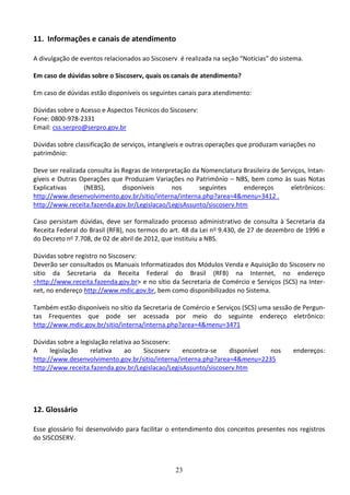 23
11. Informações e canais de atendimento
A divulgação de eventos relacionados ao Siscoserv é realizada na seção “Notícias” do sistema.
Em caso de dúvidas sobre o Siscoserv, quais os canais de atendimento?
Em caso de dúvidas estão disponíveis os seguintes canais para atendimento:
Dúvidas sobre o Acesso e Aspectos Técnicos do Siscoserv:
Fone: 0800-978-2331
Email: css.serpro@serpro.gov.br
Dúvidas sobre classificação de serviços, intangíveis e outras operações que produzam variações no
patrimônio:
Deve ser realizada consulta às Regras de Interpretação da Nomenclatura Brasileira de Serviços, Intan-
gíveis e Outras Operações que Produzam Variações no Patrimônio – NBS, bem como às suas Notas
Explicativas (NEBS), disponíveis nos seguintes endereços eletrônicos:
http://www.desenvolvimento.gov.br/sitio/interna/interna.php?area=4&menu=3412 .
http://www.receita.fazenda.gov.br/Legislacao/LegisAssunto/siscoserv.htm
Caso persistam dúvidas, deve ser formalizado processo administrativo de consulta à Secretaria da
Receita Federal do Brasil (RFB), nos termos do art. 48 da Lei no 9.430, de 27 de dezembro de 1996 e
do Decreto no 7.708, de 02 de abril de 2012, que instituiu a NBS.
Dúvidas sobre registro no Siscoserv:
Deverão ser consultados os Manuais Informatizados dos Módulos Venda e Aquisição do Siscoserv no
sítio da Secretaria da Receita Federal do Brasil (RFB) na Internet, no endereço
<http://www.receita.fazenda.gov.br> e no sítio da Secretaria de Comércio e Serviços (SCS) na Inter-
net, no endereço http://www.mdic.gov.br, bem como disponibilizados no Sistema.
Também estão disponíveis no sítio da Secretaria de Comércio e Serviços (SCS) uma sessão de Pergun-
tas Frequentes que pode ser acessada por meio do seguinte endereço eletrônico:
http://www.mdic.gov.br/sitio/interna/interna.php?area=4&menu=3471
Dúvidas sobre a legislação relativa ao Siscoserv:
A legislação relativa ao Siscoserv encontra-se disponível nos endereços:
http://www.desenvolvimento.gov.br/sitio/interna/interna.php?area=4&menu=2235
http://www.receita.fazenda.gov.br/Legislacao/LegisAssunto/siscoserv.htm
12. Glossário
Esse glossário foi desenvolvido para facilitar o entendimento dos conceitos presentes nos registros
do SISCOSERV.
 