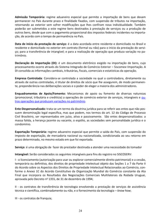 24
Admissão Temporária: regime aduaneiro especial que permite a importação de bens que devam
permanecer no País durante prazo e finalidade fixados, com suspensão de tributos na importação,
retornando ao exterior sem sofrer modificações que lhes confiram nova individualidade. Também
poderão ser submetidos a este regime bens destinados à prestação de serviços ou a produção de
outros bens, desde que com o pagamento proporcional dos impostos federais incidentes na importa-
ção, de acordo com o tempo de permanência no País.
Data de início da prestação de serviço: é a data acordada entre residente e domiciliado no Brasil e
residente e domiciliado no exterior em contrato (formal ou não) para o início da prestação do servi-
ço; para a transferência de intangível; e para a realização de operação que produza variação no pa-
trimônio.
Declaração de Importação (DI): é um documento eletrônico exigido na importação de bens, cujo
processamento ocorre através do Sistema Integrado de Comércio Exterior – Siscomex–Importação. A
DI consolida as informações cambiais, tributárias, fiscais, comerciais e estatísticas da operação.
Empresa Controlada: Considera-se controlada a sociedade na qual a controladora, diretamente ou
através de outras controladas, é titular de direitos de sócio que lhe assegurem, de modo permanen-
te, preponderância nas deliberações sociais e o poder de eleger a maioria dos administradores.
Enquadramentos de Apoio/Fomento: Mecanismos de apoio ou fomento de diversas naturezas
(promocional, tributária e creditícia) a operações de comércio exterior de serviços, intangíveis e ou-
tras operações que produzam variações no patrimônio.
Ente Despersonalizado: trata-se um termo da doutrina jurídica para se referir aos entes que não pos-
suem denominação legal específica, mas que podem, nos termos do art. 12 do Código de Processo
Civil Brasileiro, ser representados em juízo, ativa e passivamente. São entes despersonalizados: a
massa falida, a herança jacente ou vacante, o espólio, as sociedades sem personalidade jurídica e o
condomínio.
Exportação Temporária: regime aduaneiro especial que permite a saída do País, com suspensão do
imposto de exportação, de mercadoria nacional ou nacionalizada, condicionada ao seu retorno em
prazo determinado, no mesmo estado em que foi exportada.
Serviço: é uma obrigação de fazer do prestador destinada a atender uma necessidade do tomador
Intangível: Serão considerados os seguintes intangíveis para fins do registro no SISCOSERV:
I - o licenciamento (autorização para usar ou explorar comercialmente direito patrimonial) e a cessão,
temporária ou definitiva, dos direitos de propriedade intelectual objeto das Seções 1 a 7 da Parte II
do Acordo sobre os Aspectos dos Direitos de Propriedade Intelectual Relacionados ao Comércio, con-
forme o Anexo 1C do Acordo Constitutivo da Organização Mundial do Comércio constante da Ata
Final que incorpora os Resultados das Negociações Comerciais Multilaterais da Rodada Uruguai,
aprovada pelo Decreto no 1355, de 31 de dezembro de 1994;
II - os contratos de transferência de tecnologia envolvendo a prestação de serviços de assistência
técnica e científica, combinadamente ou não, e o fornecimento da tecnologia – know how;
III - os contratos de franquia;
 