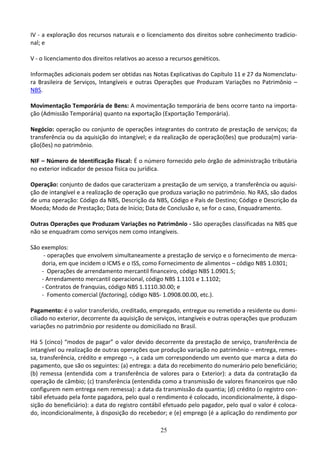 25
IV - a exploração dos recursos naturais e o licenciamento dos direitos sobre conhecimento tradicio-
nal; e
V - o licenciamento dos direitos relativos ao acesso a recursos genéticos.
Informações adicionais podem ser obtidas nas Notas Explicativas do Capítulo 11 e 27 da Nomenclatu-
ra Brasileira de Serviços, Intangíveis e outras Operações que Produzam Variações no Patrimônio –
NBS.
Movimentação Temporária de Bens: A movimentação temporária de bens ocorre tanto na importa-
ção (Admissão Temporária) quanto na exportação (Exportação Temporária).
Negócio: operação ou conjunto de operações integrantes do contrato de prestação de serviços; da
transferência ou da aquisição do intangível; e da realização de operação(ões) que produza(m) varia-
ção(ões) no patrimônio.
NIF – Número de Identificação Fiscal: É o número fornecido pelo órgão de administração tributária
no exterior indicador de pessoa física ou jurídica.
Operação: conjunto de dados que caracterizam a prestação de um serviço, a transferência ou aquisi-
ção de intangível e a realização de operação que produza variação no patrimônio. No RAS, são dados
de uma operação: Código da NBS, Descrição da NBS, Código e País de Destino; Código e Descrição da
Moeda; Modo de Prestação; Data de Início; Data de Conclusão e, se for o caso, Enquadramento.
Outras Operações que Produzam Variações no Patrimônio - São operações classificadas na NBS que
não se enquadram como serviços nem como intangíveis.
São exemplos:
- operações que envolvem simultaneamente a prestação de serviço e o fornecimento de merca-
doria, em que incidem o ICMS e o ISS, como Fornecimento de alimentos – código NBS 1.0301;
- Operações de arrendamento mercantil financeiro, código NBS 1.0901.5;
- Arrendamento mercantil operacional, código NBS 1.1101 e 1.1102;
- Contratos de franquias, código NBS 1.1110.30.00; e
- Fomento comercial (factoring), código NBS- 1.0908.00.00, etc.).
Pagamento: é o valor transferido, creditado, empregado, entregue ou remetido a residente ou domi-
ciliado no exterior, decorrente da aquisição de serviços, intangíveis e outras operações que produzam
variações no patrimônio por residente ou domiciliado no Brasil.
Há 5 (cinco) “modos de pagar” o valor devido decorrente da prestação de serviço, transferência de
intangível ou realização de outras operações que produção variação no patrimônio – entrega, remes-
sa, transferência, crédito e emprego –, a cada um correspondendo um evento que marca a data do
pagamento, que são os seguintes: (a) entrega: a data do recebimento do numerário pelo beneficiário;
(b) remessa (entendida com a transferência de valores para o Exterior): a data da contratação da
operação de câmbio; (c) transferência (entendida como a transmissão de valores financeiros que não
configurem nem entrega nem remessa): a data da transmissão da quantia; (d) crédito (o registro con-
tábil efetuado pela fonte pagadora, pelo qual o rendimento é colocado, incondicionalmente, à dispo-
sição do beneficiário): a data do registro contábil efetuado pelo pagador, pelo qual o valor é coloca-
do, incondicionalmente, à disposição do recebedor; e (e) emprego (é a aplicação do rendimento por
 
