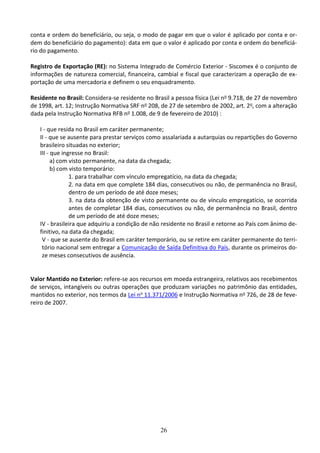 26
conta e ordem do beneficiário, ou seja, o modo de pagar em que o valor é aplicado por conta e or-
dem do beneficiário do pagamento): data em que o valor é aplicado por conta e ordem do beneficiá-
rio do pagamento.
Registro de Exportação (RE): no Sistema Integrado de Comércio Exterior - Siscomex é o conjunto de
informações de natureza comercial, financeira, cambial e fiscal que caracterizam a operação de ex-
portação de uma mercadoria e definem o seu enquadramento.
Residente no Brasil: Considera-se residente no Brasil a pessoa física (Lei no 9.718, de 27 de novembro
de 1998, art. 12; Instrução Normativa SRF no 208, de 27 de setembro de 2002, art. 2o, com a alteração
dada pela Instrução Normativa RFB no 1.008, de 9 de fevereiro de 2010) :
I - que resida no Brasil em caráter permanente;
II - que se ausente para prestar serviços como assalariada a autarquias ou repartições do Governo
brasileiro situadas no exterior;
III - que ingresse no Brasil:
a) com visto permanente, na data da chegada;
b) com visto temporário:
1. para trabalhar com vínculo empregatício, na data da chegada;
2. na data em que complete 184 dias, consecutivos ou não, de permanência no Brasil,
dentro de um período de até doze meses;
3. na data da obtenção de visto permanente ou de vínculo empregatício, se ocorrida
antes de completar 184 dias, consecutivos ou não, de permanência no Brasil, dentro
de um período de até doze meses;
IV - brasileira que adquiriu a condição de não residente no Brasil e retorne ao País com ânimo de-
finitivo, na data da chegada;
V - que se ausente do Brasil em caráter temporário, ou se retire em caráter permanente do terri-
tório nacional sem entregar a Comunicação de Saída Definitiva do País, durante os primeiros do-
ze meses consecutivos de ausência.
Valor Mantido no Exterior: refere-se aos recursos em moeda estrangeira, relativos aos recebimentos
de serviços, intangíveis ou outras operações que produzam variações no patrimônio das entidades,
mantidos no exterior, nos termos da Lei no 11.371/2006 e Instrução Normativa no 726, de 28 de feve-
reiro de 2007.
 