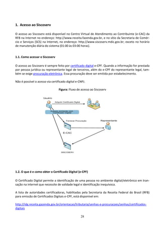 28
1. Acesso ao Siscoserv
O acesso ao Siscoserv está disponível no Centro Virtual de Atendimento ao Contribuinte (e-CAC) da
RFB na Internet no endereço: http://www.receita.fazenda.gov.br, e no sítio da Secretaria de Comér-
cio e Serviços (SCS) na Internet, no endereço: http://www.siscoserv.mdic.gov.br; exceto no horário
de manutenção diária do sistema (01:00 às 03:00 horas).
1.1. Como acessar o Siscoserv
O acesso ao Siscoserv é sempre feito por certificado digital e-CPF. Quando a informação for prestada
por pessoa jurídica ou representante legal de terceiros, além do e-CPF do representante legal, tam-
bém se exige procuração eletrônica. Essa procuração deve ser emitida por estabelecimento.
Não é possível o acesso via certificado digital e-CNPJ.
Figura: Fluxo de acesso ao Siscoserv
1.2. O que é e como obter o Certificado Digital (e-CPF)
O Certificado Digital permite a identificação de uma pessoa no ambiente digital/eletrônico em tran-
sação na internet que necessite de validade legal e identificação inequívoca.
A lista de autoridades certificadoras, habilitadas pela Secretaria da Receita Federal do Brasil (RFB)
para emissão de Certificados Digitais e-CPF, está disponível em:
http://idg.receita.gazenda.gov.br/orientacao/tributaria/senhas-e-procuracoes/senhas/certificados-
digitais
 