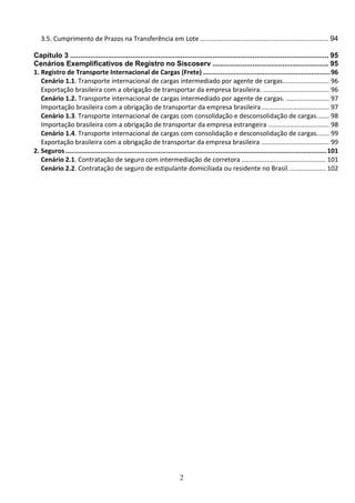 2
3.5. Cumprimento de Prazos na Transferência em Lote ................................................................ 94
Capítulo 3 ................................................................................................................................. 95
Cenários Exemplificativos de Registro no Siscoserv .......................................................... 95
1. Registro de Transporte Internacional de Cargas (Frete) ..................................................................96
Cenário 1.1. Transporte internacional de cargas intermediado por agente de cargas.......................... 96
Exportação brasileira com a obrigação de transportar da empresa brasileira. ..................................... 96
Cenário 1.2. Transporte internacional de cargas intermediado por agente de cargas. ........................ 97
Importação brasileira com a obrigação de transportar da empresa brasileira...................................... 97
Cenário 1.3. Transporte internacional de cargas com consolidação e desconsolidação de cargas....... 98
Importação brasileira com a obrigação de transportar da empresa estrangeira .................................. 98
Cenário 1.4. Transporte internacional de cargas com consolidação e desconsolidação de cargas....... 99
Exportação brasileira com a obrigação de transportar da empresa brasileira ...................................... 99
2. Seguros .......................................................................................................................................101
Cenário 2.1. Contratação de seguro com intermediação de corretora ............................................... 101
Cenário 2.2. Contratação de seguro de estipulante domiciliada ou residente no Brasil..................... 102
 