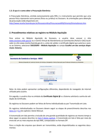 29
1.3. O que é e como obter a Procuração Eletrônica
A Procuração Eletrônica, emitida exclusivamente pela RFB, é o instrumento que permite que uma
pessoa física represente outra pessoa (física ou jurídica) no Siscoserv. As orientações para obtenção
da procuração estão disponíveis em:
http://www.receita.fazenda.gov.br/PessoaJuridica/ProcuracoesRFB/Orienta/OrientaGerais.htm
2. Procedimentos relativos ao registro no Módulo Aquisição
Para entrar no Módulo Aquisição do Siscoserv, o usuário deve acessar o sítio
www.siscoserv.mdic.gov.br ou o Centro Virtual de Atendimento ao Contribuinte (Portal e-CAC) locali-
zado no sítio www.receita.fazenda.gov.br e, antes de validar o certificado digital que autoriza o aces-
so ao Sistema, selecionar SISCOSERV - Módulo Aquisição no campo Escolha um dos serviços dispo-
níveis: Sistema.
Nota: As telas podem apresentar configurações diferentes, dependendo do navegador de internet
utilizado pelo usuário.
Em seguida, o usuário clica no símbolo do Certificado Digital @ e o Sistema solicitará a senha de vali-
dação do Certificado.
Os registros no Siscoserv podem ser feitos de forma individualizada ou por Transmissão em Lote.
Os registros individualizados no Siscoserv devem seguir as etapas de preenchimento descritas nos
itens 2.1 e 2.2 do capítulo 2 deste Manual.
A transmissão em lote permite a inclusão de uma grande quantidade de registros ao mesmo tempo e
deve seguir os passos descritos no item 3 deste capítulo. A transmissão em lote é feita por meio do
envio de um ou mais arquivos do tipo XML, compactados no formato ZIP.
Para a criação dos arquivos que devem ser transmitidos, estão disponibilizados os seguintes docu-
mentos:
 
