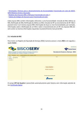 30
- Orientações Técnicas para o desenvolvimento da funcionalidade Transmissão em Lote do SISCO-
SERV Módulos Venda e Aquisição;
- Modelos dos Arquivos XML e XSD para Transmissão em Lote; e
- Tabelas de Códigos do Siscoserv para Transmissão em Lote.
Cada arquivo XML contém informações referentes a uma funcionalidade: Inclusão de RAS, Aditivo ao
RAS, Retificação do RAS, Retificação do Aditivo ao RAS, Inclusão do RP ou Cancelamento de RP. Não é
possível incluir num mesmo arquivo XML informações de duas ou mais funcionalidades, por exemplo,
informações sobre a Retificação de um RAS e sobre o Cancelamento de um RP. Os arquivos XML de-
vem conter as mesmas informações requeridas no preenchimento manual do RAS.
2.1. Inclusão do RAS
Para incluir um Registro de Aquisição de Serviços (RAS) é preciso acessar o menu RAS e em seguida a
opção Incluir.
O campo CPF do Usuário é preenchido automaticamente pelo Sistema com informação advinda de
seu Certificado Digital.
 