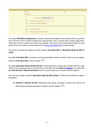 31
No campo CPF/CNPJ do Adquirente, o usuário representante legal de outra pessoa, física ou jurídica,
deve informar o CPF ou CNPJ do adquirente representado. Caso o usuário seja o próprio adquirente,
então deve marcar a opção que indica essa situação. Para atuar como representante legal de outra
pessoa, física ou jurídica, o usuário deve possuir procuração eletrônica do representado.
Para iniciar a inclusão do registro, há duas opções: Criar Novo RAS ou Aproveitar Dados de RAS In-
cluído.
Na opção Criar Novo RAS, os campos a serem preenchidos estarão em branco. Para usar essa opção,
selecione Criar Novo RAS e acione o botão
Na opção Aproveitar Dados de RAS Incluído o Sistema permite a seleção de um RAS existente, cujos
dados serão recuperados para a inclusão de um novo RAS. Na tela Dados do Negócio, os campos Va-
lor, Data de Início e Data de Conclusão devem ser preenchidos com os dados do novo registro.
Para usar essa opção, selecione Aproveitar Dados de RAS Incluído. O Sistema apresentará as seguin-
tes opções:
a) Informar o Número do RAS: selecionada esta opção, preencha o campo com número de
RAS do qual se deseja aproveitar os dados e acione o botão .
 