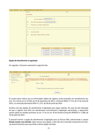 33
Opção de Atendimento à Legislação
Em seguida, o Siscoserv apresenta a seguinte tela:
O usuário deve indicar que as informações objeto de registro serão prestadas em atendimento aos
arts. 25 e 26 da Lei no 12.546, de 14 de dezembro de 2011, à Portaria MDIC no 113, de 17 de maio de
2012, e à Instrução Normativa RFB no 1.277, de 28 de junho de 2012.
Escolha uma das opções de atendimento à legislação para seguir adiante. No caso da não indicação
de que o registro será feito em atendimento concomitante à legislação supracitada, o adquirente
estará sujeito às sanções previstas no art. 7o ou no art. 8o da Portaria Conjunta RFB/SCS no 1.908, de
19 de julho de 2012.
É possível manter a opção de atendimento à legislação para os futuros RAS, selecionando o campo
Desejo manter essa decisão. Após marcar essa opção, a tela não será mostrada novamente em futu-
ros preenchimentos que assumirão a última opção marcada.
 