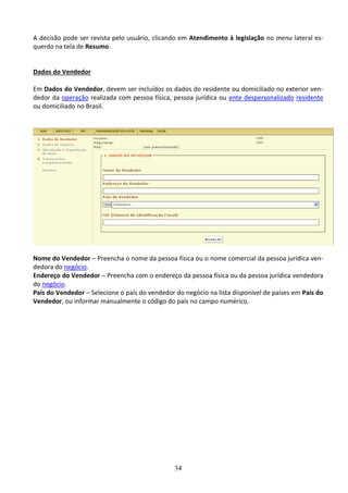 34
A decisão pode ser revista pelo usuário, clicando em Atendimento à legislação no menu lateral es-
querdo na tela de Resumo.
Dados do Vendedor
Em Dados do Vendedor, devem ser incluídos os dados do residente ou domiciliado no exterior ven-
dedor da operação realizada com pessoa física, pessoa jurídica ou ente despersonalizado residente
ou domiciliado no Brasil.
Nome do Vendedor – Preencha o nome da pessoa física ou o nome comercial da pessoa jurídica ven-
dedora do negócio.
Endereço do Vendedor – Preencha com o endereço da pessoa física ou da pessoa jurídica vendedora
do negócio.
País do Vendedor – Selecione o país do vendedor do negócio na lista disponível de países em País do
Vendedor, ou informar manualmente o código do país no campo numérico.
 