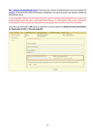 35
NIF – Número de Identificação Fiscal– Preencha com número de Identificação Fiscal do vendedor do
negócio. O fornecimento dessa informação é obrigatório nos casos de países que adotam códigos de
identificação fiscal.
A funcionalidade “Motivo do não preenchimento” do NIF somente estará disponível aos usuários do
sistema 90 (noventa) dias após a publicação deste Manual. As informações estão sendo antecipadas
nesta edição do Manual para que seja possível a adequação dos usuários à nova funcionalidade.
Caso não seja informado o NIF, deve-se selecionar uma das opções de Motivo do não preenchimen-
to: Dispensado do NIF ou País não exige NIF.
 