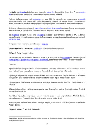 37
Em Dados do Negócio são incluídos os dados das operações de aquisição de serviços 13, por residen-
tes ou domiciliados no Brasil de residentes ou domiciliados no exterior.
Pode ser incluída uma ou mais operações em cada RAS. Por exemplo, nos casos em que o negócio
comercial envolva mais de uma NBS, mais de uma etapa, mais de um país de destino, ou mais de um
modo de prestação, desde que tal(is) operação(ões) esteja(m) relacionada(s) ao mesmo vendedor.
O Sistema não admite registro de operações com início de prestação em data futura, ou seja, regis-
tram-se apenas as operações já realizadas ou cuja realização já tenha sido iniciada.
Nos negócios com pelo menos uma operação já iniciada e que tenha sido objeto de RAS, as demais
operações a serem realizadas em momento futuro devem ser registradas após seu início, por meio de
aditivo ao RAS.
Campos a serem preenchidos em Dados do Negócio:
Código NBS / Descrição da NBS: Vide item 9, do Capítulo 1 deste Manual.
Código do País / País de Destino:
Identifica o país de destino da prestação do serviço, da aquisição de intangível ou da realização de
outra operação que produza variação no patrimônio, podendo ser diferente do país do vendedor.
Exemplos:
(1) Prestador de serviço residente ou domiciliado na Alemanha é contratado por residente ou domici-
liado no Brasil para prestação do serviço no Panamá. O país de destino é o Panamá.
(2) Serviços de projeto e desenvolvimento de estruturas e conteúdo de páginas eletrônicas realizados
na Inglaterra para cliente residente ou domiciliado no Brasil. O país de destino é o Brasil.
(3) Capacitação na Rússia de funcionários de pessoa jurídica domiciliada no Brasil. O país de destino é
a Rússia.
(4) Arquiteto residente na Espanha desloca-se para desenvolver projeto de arquitetura no Brasil. O
país de destino é Brasil.
No módulo Aquisição, sempre que o usuário registrar que o serviço foi prestado em Modo 2 (Consu-
mo no Exterior), o País de Destino deverá ser diferente da opção Brasil.
O usuário pode informar diretamente o código do país, ou localizá-lo na lista disponível de países em
País de Destino.
Código da Moeda / Descrição da Moeda:
13 Neste caso, leia-se “aquisição de serviços” como “aquisição de serviços, intangíveis e outras operações que produzam
variações no patrimônio”.
 