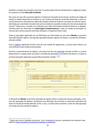 38
Identifica a moeda da transação comercial. O usuário pode informar diretamente o código da moeda,
ou localizá-lo na lista Descrição da Moeda.
Nos casos em que não é possível registrar a moeda da transação comercial por ausência do código da
moeda na tabela disponível no Sistema ou por ausência da taxa de conversão disponível, o valor co-
mercial deverá ser convertido em dólar dos Estados Unidos da América, com base em taxa de conver-
são fixada por autoridade monetária do país da moeda em questão na data de início da prestação do
serviço14. Neste caso, a moeda a ser indicada será o dólar dos Estados Unidos da América, e obrigato-
riamente deve ser informado em Informações Complementares o valor na moeda da transação co-
mercial, bem como a taxa de conversão utilizada e a respectiva fonte e data.
Todas as operações registradas em um RAS devem ser informadas em uma única Moeda, na primeira
operação daquele registro. Da segunda operação daquele registro em diante, o campo ficará bloque-
ado para edição.
Caso o negócio registrado envolva mais de uma moeda de pagamento, o usuário deve efetuar um
novo RAS para cada moeda transacionada.
Durante o preenchimento do registro, caso haja mais de uma operação inserida no RAS e o usuário
deseje alterar a moeda, deve-se concluir a inclusão da operação e na próxima tela alterar a moeda na
primeira operação registrada naquele RAS acionando o botão .
A alteração da Moeda na primeira operação do registro altera a moeda das demais operações, inclu-
sive das operações de aditivos. Entretanto essa alteração não promove a conversão automática do
valor em função da moeda alterada. Se for o caso, o usuário deve converter o valor de cada operação
em função da nova moeda do registro.
14 Neste caso, leia-se “prestação de serviços”, como “prestação de serviços, transferência de intangível e reali-
zação de outras operações que produzam variações no patrimônio”.
 