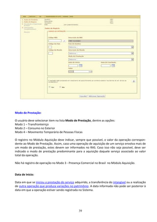 39
Modo de Prestação:
O usuário deve selecionar item na lista Modo de Prestação, dentre as opções:
Modo 1 – Transfronteiriço
Modo 2 – Consumo no Exterior
Modo 4 – Movimento Temporário de Pessoas Físicas
O registro no Módulo Aquisição deve indicar, sempre que possível, o valor da operação correspon-
dente ao Modo de Prestação. Assim, caso uma operação de aquisição de um serviço envolva mais de
um modo de prestação, estes devem ser informados no RAS. Caso isso não seja possível, deve ser
indicado o modo de prestação predominante para a aquisição daquele serviço associado ao valor
total da operação.
Não há registro de operação no Modo 3 - Presença Comercial no Brasil no Módulo Aquisição.
Data de Início:
Data em que se iniciou a prestação do serviço adquirido, a transferência do intangível ou a realização
de outra operação que produza variações no patrimônio. A data informada não pode ser posterior à
data em que a operação estiver sendo registrada no Sistema.
 