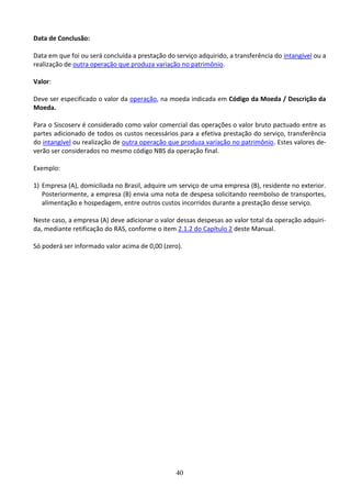 40
Data de Conclusão:
Data em que foi ou será concluída a prestação do serviço adquirido, a transferência do intangível ou a
realização de outra operação que produza variação no patrimônio.
Valor:
Deve ser especificado o valor da operação, na moeda indicada em Código da Moeda / Descrição da
Moeda.
Para o Siscoserv é considerado como valor comercial das operações o valor bruto pactuado entre as
partes adicionado de todos os custos necessários para a efetiva prestação do serviço, transferência
do intangível ou realização de outra operação que produza variação no patrimônio. Estes valores de-
verão ser considerados no mesmo código NBS da operação final.
Exemplo:
1) Empresa (A), domiciliada no Brasil, adquire um serviço de uma empresa (B), residente no exterior.
Posteriormente, a empresa (B) envia uma nota de despesa solicitando reembolso de transportes,
alimentação e hospedagem, entre outros custos incorridos durante a prestação desse serviço.
Neste caso, a empresa (A) deve adicionar o valor dessas despesas ao valor total da operação adquiri-
da, mediante retificação do RAS, conforme o item 2.1.2 do Capítulo 2 deste Manual.
Só poderá ser informado valor acima de 0,00 (zero).
 