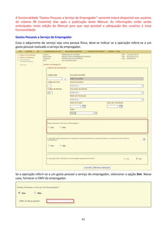 41
A funcionalidade “Gastos Pessoais a Serviço do Empregador” somente estará disponível aos usuários
do sistema 90 (noventa) dias após a publicação deste Manual. As informações estão sendo
antecipadas nesta edição do Manual para que seja possível a adequação dos usuários à nova
funcionalidade.
Gastos Pessoais a Serviço do Empregador
Caso o adquirente do serviço seja uma pessoa física, deve-se indicar se a operação refere-se a um
gasto pessoal realizado a serviço do empregador.
Se a operação referir-se a um gasto pessoal a serviço do empregador, selecionar a opção Sim. Nesse
caso, fornecer o CNPJ do empregador.
 