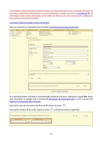 43
A vinculação à movimentação temporária de bens será deslocada do RP para a operação 90 (noventa)
dias após a publicação deste Manual, tal como destacado na seção que trata da inclusão do RP. As
informações estão sendo antecipadas nesta edição do Manual para que seja possível a adequação
dos usuários à nova funcionalidade.
Vinculação à Movimentação Temporária de Bens
Deve ser indicado se a operação está vinculada à movimentação temporária de bens.
Se a operação estiver vinculada à movimentação temporária de bens, selecionar a opção Sim. Nesse
caso, preencher os campos com o número da Declaração de Importação (DI) ou com o número do
Registro de Exportação (RE) averbado.
Para incluir mais de um número de DI ou de RE, clique no ícone .
Para excluir número de DI ou RE, clique no ícone à direita do número registrado.
 