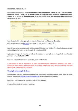 44
Inclusão de Operação no RAS
Após preenchimento dos campos Código NBS / Descrição da NBS, Código do País / País de Destino,
Código da Moeda / Descrição da Moeda, Modo de Prestação, Data de Início, Data de Conclusão,
Valor e, se for o caso, de Enquadramento, deve-se acionar o botão Adicionar Operação para inclusão
da operação no RAS.
Caso deseje incluir outra operação no mesmo RAS, clique em Adicionar Operação.
Caso deseje alterar uma operação adicionada ao RAS, acione o botão .
Caso deseje excluir uma operação adicionada ao RAS, acione o botão . A exclusão de uma ope-
ração só é possível antes da confirmação da inclusão do RAS.
Após a confirmação da inclusão do RAS, os dados de uma operação somente poderão ser alterados
por meio da função Retificar RAS.
Caso não deseje adicionar mais operações, clicar em Avançar.
A vinculação do RAS à importação de bens será excluída do sistema 90 (noventa) dias após a
publicação deste Manual. As informações estão sendo antecipadas nesta edição do Manual para que
seja possível a adequação dos usuários.
Vinculação à Importação de Bens:
Nos casos em que uma operação do RAS estiver vinculada à importação de um bem, pode ser infor-
mado o número da Declaração de Importação (DI) referente a essa importação .
Podem ser informados diversos números de DI em cada RAS.
O preenchimento deste campo é opcional.
 
