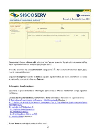 45
Caso queira informar o Número DI, selecione “sim” para a pergunta: “Deseja informar operação(ões)
nesse registro vinculada(s) a importação(ões) de bens?”
Preencha o número no campo Número DI e clique em . Para incluir outro número de DI, basta
repetir esse procedimento.
Clique em Avançar para validar os dados e siga para a próxima tela. Os dados preenchidos não serão
armazenados caso não se clique em Avançar.
Informações Complementares:
Destina-se ao preenchimento de informações pertinentes ao RAS que não tenham campo específico
no Sistema.
Os casos de obrigatoriedade de preenchimento deste campo estão indicados nos seguintes itens:
5. Quem deve efetuar registro no Siscoserv – Módulo Aquisição (Capítulo 1)
3.1 O Registro de Aquisição de Serviços, Intangíveis e Outras Operações que Produzam Variações no
Patrimônio (RAS)
2.1 Inclusão do RAS (Capítulo 2)
2.1.1 Inclusão de Aditivo ao RAS
2.1.2 Retificação do RAS
2.1.3 Retificação do Aditivo ao RAS
2.2 Inclusão do RP (Capítulo 2)
Acione Avançar para seguir para o próximo passo.
 