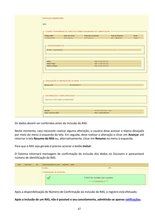 47
Os dados devem ser conferidos antes da inclusão do RAS.
Neste momento, caso necessite realizar alguma alteração, o usuário deve acessar o tópico desejado
por meio do menu à esquerda da tela. Em seguida, deve realizar a alteração e clicar em Avançar até
retornar à tela Resumo do RAS ou, alternativamente, clicar em Resumo no menu à esquerda.
Para que o RAS seja gerado é preciso acionar o botão Incluir.
O Sistema retornará mensagem de confirmação da inclusão dos dados no Siscoserv e apresentará
número de identificação do RAS.
Após a disponibilização do Número de Confirmação da inclusão do RAS, o registro está efetuado.
Após a inclusão de um RAS, não é possível o seu cancelamento, admitindo-se apenas retificações.
 