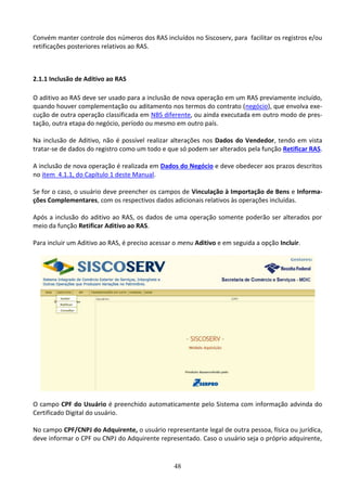 48
Convém manter controle dos números dos RAS incluídos no Siscoserv, para facilitar os registros e/ou
retificações posteriores relativos ao RAS.
2.1.1 Inclusão de Aditivo ao RAS
O aditivo ao RAS deve ser usado para a inclusão de nova operação em um RAS previamente incluído,
quando houver complementação ou aditamento nos termos do contrato (negócio), que envolva exe-
cução de outra operação classificada em NBS diferente, ou ainda executada em outro modo de pres-
tação, outra etapa do negócio, período ou mesmo em outro país.
Na inclusão de Aditivo, não é possível realizar alterações nos Dados do Vendedor, tendo em vista
tratar-se de dados do registro como um todo e que só podem ser alterados pela função Retificar RAS.
A inclusão de nova operação é realizada em Dados do Negócio e deve obedecer aos prazos descritos
no item 4.1.1, do Capítulo 1 deste Manual.
Se for o caso, o usuário deve preencher os campos de Vinculação à Importação de Bens e Informa-
ções Complementares, com os respectivos dados adicionais relativos às operações incluídas.
Após a inclusão do aditivo ao RAS, os dados de uma operação somente poderão ser alterados por
meio da função Retificar Aditivo ao RAS.
Para incluir um Aditivo ao RAS, é preciso acessar o menu Aditivo e em seguida a opção Incluir.
O campo CPF do Usuário é preenchido automaticamente pelo Sistema com informação advinda do
Certificado Digital do usuário.
No campo CPF/CNPJ do Adquirente, o usuário representante legal de outra pessoa, física ou jurídica,
deve informar o CPF ou CNPJ do Adquirente representado. Caso o usuário seja o próprio adquirente,
 