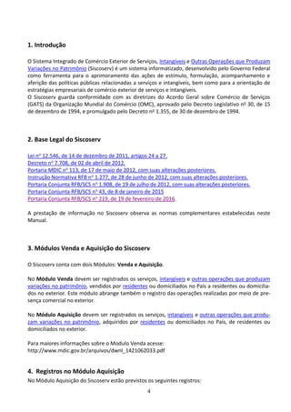 4
1. Introdução
O Sistema Integrado de Comércio Exterior de Serviços, Intangíveis e Outras Operações que Produzam
Variações no Patrimônio (Siscoserv) é um sistema informatizado, desenvolvido pelo Governo Federal
como ferramenta para o aprimoramento das ações de estímulo, formulação, acompanhamento e
aferição das políticas públicas relacionadas a serviços e intangíveis, bem como para a orientação de
estratégias empresariais de comércio exterior de serviços e intangíveis.
O Siscoserv guarda conformidade com as diretrizes do Acordo Geral sobre Comércio de Serviços
(GATS) da Organização Mundial do Comércio (OMC), aprovado pelo Decreto Legislativo no 30, de 15
de dezembro de 1994, e promulgado pelo Decreto no 1.355, de 30 de dezembro de 1994.
2. Base Legal do Siscoserv
Lei no 12.546, de 14 de dezembro de 2011, artigos 24 a 27.
Decreto no 7.708, de 02 de abril de 2012.
Portaria MDIC no 113, de 17 de maio de 2012, com suas alterações posteriores.
Instrução Normativa RFB no 1.277, de 28 de junho de 2012, com suas alterações posteriores.
Portaria Conjunta RFB/SCS no 1.908, de 19 de julho de 2012, com suas alterações posteriores.
Portaria Conjunta RFB/SCS no 43, de 8 de janeiro de 2015
Portaria Conjunta RFB/SCS no 219, de 19 de fevereiro de 2016.
A prestação de informação no Siscoserv observa as normas complementares estabelecidas neste
Manual.
3. Módulos Venda e Aquisição do Siscoserv
O Siscoserv conta com dois Módulos: Venda e Aquisição.
No Módulo Venda devem ser registrados os serviços, intangíveis e outras operações que produzam
variações no patrimônio, vendidos por residentes ou domiciliados no País a residentes ou domicilia-
dos no exterior. Este módulo abrange também o registro das operações realizadas por meio de pre-
sença comercial no exterior.
No Módulo Aquisição devem ser registrados os serviços, intangíveis e outras operações que produ-
zam variações no patrimônio, adquiridos por residentes ou domiciliados no País, de residentes ou
domiciliados no exterior.
Para maiores informações sobre o Modulo Venda acesse:
http://www.mdic.gov.br/arquivos/dwnl_1421062033.pdf
4. Registros no Módulo Aquisição
No Módulo Aquisição do Siscoserv estão previstos os seguintes registros:
 
