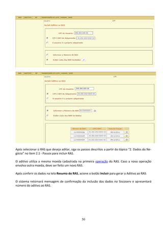 50
Após selecionar o RAS que deseja aditar, siga os passos descritos a partir do tópico “2. Dados do Ne-
gócio” no item 2.1 - Passos para incluir RAS.
O aditivo utiliza a mesma moeda cadastrada na primeira operação do RAS. Caso a nova operação
envolva outra moeda, deve ser feito um novo RAS.
Após conferir os dados na tela Resumo do RAS, acione o botão Incluir para gerar o Aditivo ao RAS.
O sistema retornará mensagem de confirmação da inclusão dos dados no Siscoserv e apresentará
número do aditivo ao RAS.
 