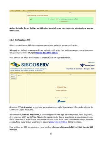 51
Após a inclusão de um Aditivo ao RAS não é possível o seu cancelamento, admitindo-se apenas
retificações.
2.1.2. Retificação do RAS
O RAS ou o Aditivo ao RAS não podem ser cancelados, cabendo apenas retificações.
Não pode ser incluída nova operação por meio de retificação. Para incluir uma nova operação em um
RAS já incluído, utilize a função Inclusão de Aditivo ao RAS.
Para retificar um RAS é preciso acessar o menu RAS e em seguida Retificar.
O campo CPF do Usuário é preenchido automaticamente pelo Sistema com informação advinda do
Certificado Digital do usuário.
No campo CPF/CNPJ do Adquirente, o usuário representante legal de outra pessoa, física ou jurídica,
deve informar o CPF ou CNPJ do Adquirente representado. Caso o usuário seja o próprio adquirente,
então deve marcar a opção que indica essa situação. Para atuar como representante legal de outra
pessoa, física ou jurídica, o usuário deve possuir procuração eletrônica do representado.
Para retificar um RAS, o usuário tem como opções: Informar o Número do RAS ou Exibir Lista de RAS
Incluídos.
 