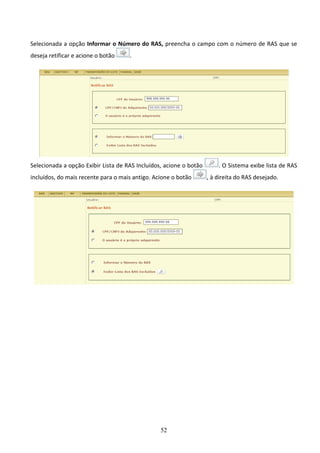 52
Selecionada a opção Informar o Número do RAS, preencha o campo com o número de RAS que se
deseja retificar e acione o botão .
Selecionada a opção Exibir Lista de RAS Incluídos, acione o botão . O Sistema exibe lista de RAS
incluídos, do mais recente para o mais antigo. Acione o botão , à direita do RAS desejado.
 