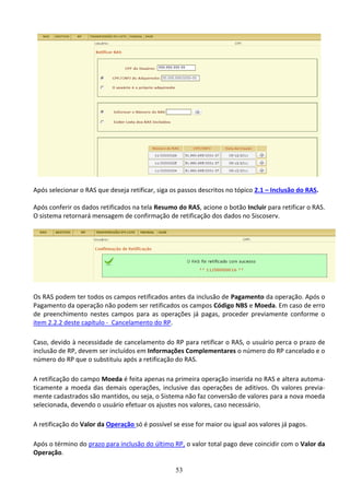 53
Após selecionar o RAS que deseja retificar, siga os passos descritos no tópico 2.1 – Inclusão do RAS.
Após conferir os dados retificados na tela Resumo do RAS, acione o botão Incluir para retificar o RAS.
O sistema retornará mensagem de confirmação de retificação dos dados no Siscoserv.
Os RAS podem ter todos os campos retificados antes da inclusão de Pagamento da operação. Após o
Pagamento da operação não podem ser retificados os campos Código NBS e Moeda. Em caso de erro
de preenchimento nestes campos para as operações já pagas, proceder previamente conforme o
item 2.2.2 deste capítulo - Cancelamento do RP.
Caso, devido à necessidade de cancelamento do RP para retificar o RAS, o usuário perca o prazo de
inclusão de RP, devem ser incluídos em Informações Complementares o número do RP cancelado e o
número do RP que o substituiu após a retificação do RAS.
A retificação do campo Moeda é feita apenas na primeira operação inserida no RAS e altera automa-
ticamente a moeda das demais operações, inclusive das operações de aditivos. Os valores previa-
mente cadastrados são mantidos, ou seja, o Sistema não faz conversão de valores para a nova moeda
selecionada, devendo o usuário efetuar os ajustes nos valores, caso necessário.
A retificação do Valor da Operação só é possível se esse for maior ou igual aos valores já pagos.
Após o término do prazo para inclusão do último RP, o valor total pago deve coincidir com o Valor da
Operação.
 