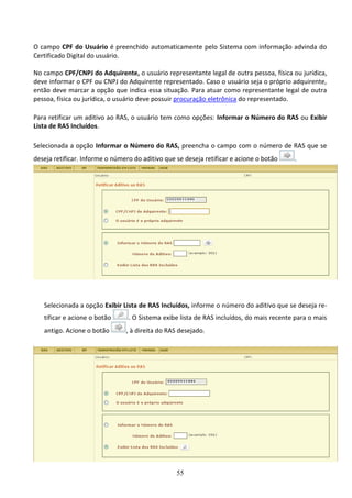 55
O campo CPF do Usuário é preenchido automaticamente pelo Sistema com informação advinda do
Certificado Digital do usuário.
No campo CPF/CNPJ do Adquirente, o usuário representante legal de outra pessoa, física ou jurídica,
deve informar o CPF ou CNPJ do Adquirente representado. Caso o usuário seja o próprio adquirente,
então deve marcar a opção que indica essa situação. Para atuar como representante legal de outra
pessoa, física ou jurídica, o usuário deve possuir procuração eletrônica do representado.
Para retificar um aditivo ao RAS, o usuário tem como opções: Informar o Número do RAS ou Exibir
Lista de RAS Incluídos.
Selecionada a opção Informar o Número do RAS, preencha o campo com o número de RAS que se
deseja retificar. Informe o número do aditivo que se deseja retificar e acione o botão .
Selecionada a opção Exibir Lista de RAS Incluídos, informe o número do aditivo que se deseja re-
tificar e acione o botão . O Sistema exibe lista de RAS incluídos, do mais recente para o mais
antigo. Acione o botão , à direita do RAS desejado.
 