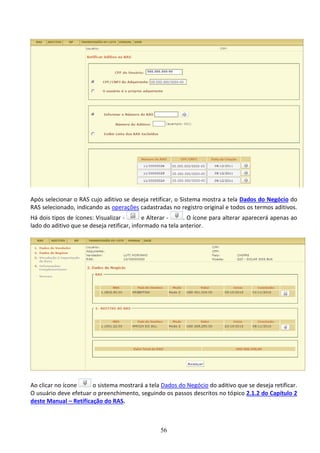 56
Após selecionar o RAS cujo aditivo se deseja retificar, o Sistema mostra a tela Dados do Negócio do
RAS selecionado, indicando as operações cadastradas no registro original e todos os termos aditivos.
Há dois tipos de ícones: Visualizar - e Alterar - . O ícone para alterar aparecerá apenas ao
lado do aditivo que se deseja retificar, informado na tela anterior.
Ao clicar no ícone o sistema mostrará a tela Dados do Negócio do aditivo que se deseja retificar.
O usuário deve efetuar o preenchimento, seguindo os passos descritos no tópico 2.1.2 do Capítulo 2
deste Manual – Retificação do RAS.
 