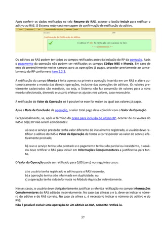57
Após conferir os dados retificados na tela Resumo do RAS, acionar o botão Incluir para retificar o
aditivo ao RAS. O Sistema retornará mensagem de confirmação de retificação do aditivo.
Os aditivos ao RAS podem ter todos os campos retificados antes da inclusão do RP da operação. Após
o pagamento da operação não podem ser retificados os campos Código NBS e Moeda. Em caso de
erro de preenchimento nestes campos para as operações já pagas, proceder previamente ao cance-
lamento do RP conforme o item 2.2.2.
A retificação do campo Moeda é feita apenas na primeira operação inserida em um RAS e altera au-
tomaticamente a moeda das demais operações, inclusive das operações de aditivos. Os valores pre-
viamente cadastrados são mantidos, ou seja, o Sistema não faz conversão de valores para a nova
moeda selecionada, devendo o usuário efetuar os ajustes nos valores, caso necessário.
A retificação do Valor da Operação só é possível se esse for maior ou igual aos valores já pagos.
Após a Data de Conclusão da operação, o valor total pago deve coincidir com o Valor da Operação.
Excepcionalmente, se, após o término do prazo para inclusão do último RP, ocorrer de os valores do
RAS e do(s) RP não serem coincidentes:
a) caso o serviço prestado tenha valor diferente do inicialmente registrado, o usuário deve re-
tificar o aditivo do RAS o Valor da Operação de forma a corresponder ao valor do serviço efe-
tivamente prestado;
b) caso o serviço tenha sido prestado e o pagamento tenha sido parcial ou inexistente, o usuá-
rio deve retificar o RAS para incluir em Informações Complementares a justificativa para tan-
to.
O Valor da Operação pode ser retificado para 0,00 (zero) nos seguintes casos:
a) o usuário tenha registrado o aditivo para o RAS incorreto;
b) a operação tenha sido informada em duplicidade; ou
c) a operação tenha sido informada no Módulo Aquisição indevidamente.
Nesses casos, o usuário deve obrigatoriamente justificar a referida retificação no campo Informações
Complementares do RAS aditado incorretamente. No caso das alíneas a e b, deve-se indicar o núme-
ro do aditivo e do RAS correto. No caso da alínea c, é necessário indicar o número do aditivo e do
RVS.
Não é possível excluir uma operação de um aditivo ao RAS, somente retificá-la.
 