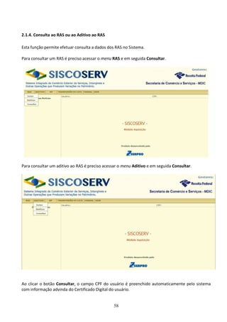 58
2.1.4. Consulta ao RAS ou ao Aditivo ao RAS
Esta função permite efetuar consulta a dados dos RAS no Sistema.
Para consultar um RAS é preciso acessar o menu RAS e em seguida Consultar.
Para consultar um aditivo ao RAS é preciso acessar o menu Aditivo e em seguida Consultar.
Ao clicar o botão Consultar, o campo CPF do usuário é preenchido automaticamente pelo sistema
com informação advinda do Certificado Digital do usuário.
 