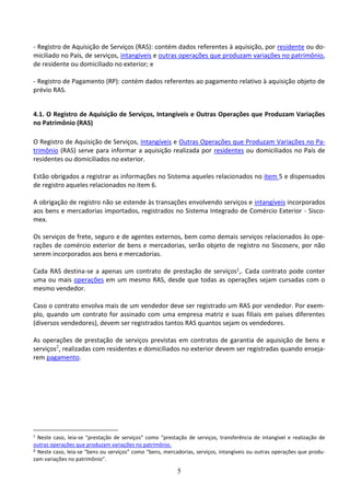 5
- Registro de Aquisição de Serviços (RAS): contém dados referentes à aquisição, por residente ou do-
miciliado no País, de serviços, intangíveis e outras operações que produzam variações no patrimônio,
de residente ou domiciliado no exterior; e
- Registro de Pagamento (RP): contém dados referentes ao pagamento relativo à aquisição objeto de
prévio RAS.
4.1. O Registro de Aquisição de Serviços, Intangíveis e Outras Operações que Produzam Variações
no Patrimônio (RAS)
O Registro de Aquisição de Serviços, Intangíveis e Outras Operações que Produzam Variações no Pa-
trimônio (RAS) serve para informar a aquisição realizada por residentes ou domiciliados no País de
residentes ou domiciliados no exterior.
Estão obrigados a registrar as informações no Sistema aqueles relacionados no item 5 e dispensados
de registro aqueles relacionados no item 6.
A obrigação de registro não se estende às transações envolvendo serviços e intangíveis incorporados
aos bens e mercadorias importados, registrados no Sistema Integrado de Comércio Exterior - Sisco-
mex.
Os serviços de frete, seguro e de agentes externos, bem como demais serviços relacionados às ope-
rações de comércio exterior de bens e mercadorias, serão objeto de registro no Siscoserv, por não
serem incorporados aos bens e mercadorias.
Cada RAS destina-se a apenas um contrato de prestação de serviços1,. Cada contrato pode conter
uma ou mais operações em um mesmo RAS, desde que todas as operações sejam cursadas com o
mesmo vendedor.
Caso o contrato envolva mais de um vendedor deve ser registrado um RAS por vendedor. Por exem-
plo, quando um contrato for assinado com uma empresa matriz e suas filiais em países diferentes
(diversos vendedores), devem ser registrados tantos RAS quantos sejam os vendedores.
As operações de prestação de serviços previstas em contratos de garantia de aquisição de bens e
serviços2
, realizadas com residentes e domiciliados no exterior devem ser registradas quando enseja-
rem pagamento.
1
Neste caso, leia-se “prestação de serviços” como “prestação de serviços, transferência de intangível e realização de
outras operações que produzam variações no patrimônio.
2 Neste caso, leia-se “bens ou serviços” como “bens, mercadorias, serviços, intangíveis ou outras operações que produ-
zam variações no patrimônio”.
 