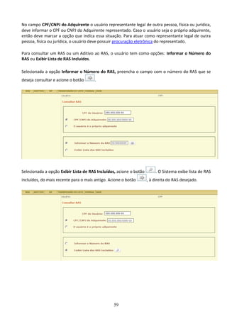 59
No campo CPF/CNPJ do Adquirente o usuário representante legal de outra pessoa, física ou jurídica,
deve informar o CPF ou CNPJ do Adquirente representado. Caso o usuário seja o próprio adquirente,
então deve marcar a opção que indica essa situação. Para atuar como representante legal de outra
pessoa, física ou jurídica, o usuário deve possuir procuração eletrônica do representado.
Para consultar um RAS ou um Aditivo ao RAS, o usuário tem como opções: Informar o Número do
RAS ou Exibir Lista de RAS Incluídos.
Selecionada a opção Informar o Número do RAS, preencha o campo com o número do RAS que se
deseja consultar e acione o botão .
Selecionada a opção Exibir Lista de RAS Incluídos, acione o botão . O Sistema exibe lista de RAS
incluídos, do mais recente para o mais antigo. Acione o botão , à direita do RAS desejado.
 