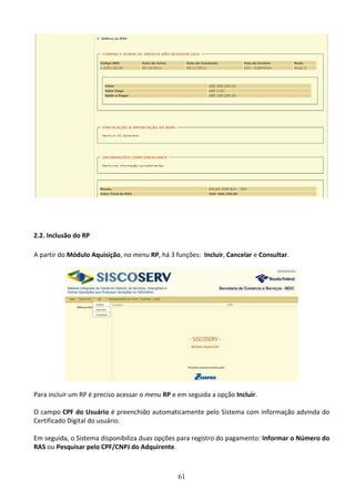 61
2.2. Inclusão do RP
A partir do Módulo Aquisição, no menu RP, há 3 funções: Incluir, Cancelar e Consultar.
Para incluir um RP é preciso acessar o menu RP e em seguida a opção Incluir.
O campo CPF do Usuário é preenchido automaticamente pelo Sistema com informação advinda do
Certificado Digital do usuário.
Em seguida, o Sistema disponibiliza duas opções para registro do pagamento: Informar o Número do
RAS ou Pesquisar pelo CPF/CNPJ do Adquirente.
 