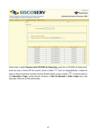 63
Selecionada a opção Pesquisar pelo CPF/CNPJ do Adquirente, preencha o CPF/CNPJ do Adquirente,
ainda que seja o mesmo CPF do usuário, acione o botão para ser disponibilizada a relação de
todos os RAS previamente incluídos. Na lista de RAS exibida, acione o botão . O Sistema abrirá a
tela Operações a Pagar, sendo possível visualizar o Valor da Operação e Saldo a Pagar para cada
operação, referente ao RAS selecionado.
 