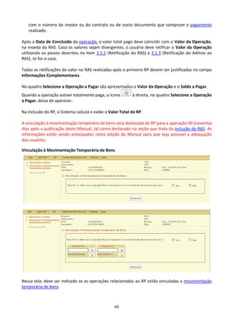 66
com o número da invoice ou do contrato ou de outro documento que comprove o pagamento
realizado.
Após a Data de Conclusão da operação, o valor total pago deve coincidir com o Valor da Operação,
na moeda do RAS. Caso os valores sejam divergentes, o usuário deve retificar o Valor da Operação
utilizando os passos descritos no item 2.1.2 (Retificação do RAS) e 2.1.3 (Retificação do Aditivo ao
RAS), se for o caso.
Todas as retificações de valor no RAS realizadas após o primeiro RP devem ser justificadas no campo
Informações Complementares.
No quadro Selecione a Operação a Pagar são apresentados o Valor da Operação e o Saldo a Pagar.
Quando a operação estiver totalmente paga, o ícone à direita, no quadro Selecione a Operação
a Pagar, deixa de aparecer.
Na inclusão do RP, o Sistema calcula e exibe o Valor Total do RP.
A vinculação à movimentação temporária de bens será deslocada do RP para a operação 90 (noventa)
dias após a publicação deste Manual, tal como destacado na seção que trata da inclusão do RAS. As
informações estão sendo antecipadas nesta edição do Manual para que seja possível a adequação
dos usuários.
Vinculação à Movimentação Temporária de Bens
Nessa tela, deve ser indicado se as operações relacionadas ao RP estão vinculadas a movimentação
temporária de bens.
 