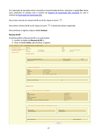 67
Se a operação de aquisição estiver vinculada à movimentação de bens, selecionar a opção Sim. Nesse
caso, preencher os campos com o número do Registro de Exportação (RE) averbado ou com o
número da Declaração de Importação (DI).
Para incluir mais de um número de RE ou de DI, clique no ícone
Para excluir número de RE ou DI, clique no ícone à direita do número registrado.
Para continuar o registro, clique o botão Avançar.
Resumo do RP
O sistema exibirá o Resumo do RP, e o usuário deve:
1 - conferir os dados do Resumo do RP; e
2 - clicar no botão Incluir, para finalizar o registro.
 