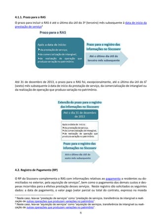 6
4.1.1. Prazo para o RAS
O prazo para incluir o RAS é até o último dia útil do 3o (terceiro) mês subsequente à data de início da
prestação de serviço3
Até 31 de dezembro de 2013, o prazo para o RAS foi, excepcionalmente, até o último dia útil do 6º
(sexto) mês subsequente à data de início da prestação de serviço, da comercialização de intangível ou
da realização de operação que produza variação no patrimônio.
4.2. Registro de Pagamento (RP)
O RP do Siscoserv complementa o RAS com informações relativas ao pagamento a residentes ou do-
miciliados no exterior, pela aquisição de serviços4
, bem como o pagamento dos demais custos e des-
pesas incorridos para a efetiva prestação desses serviços. Neste registro são solicitados os seguintes
dados: a data de pagamento, o valor pago (valor parcial ou total do contrato, expresso na moeda
3 Neste caso, leia-se “prestação de serviços” como “prestação de serviços, transferência de intangível e reali-
zação de outras operações que produzam variações no patrimônio”.
4 Neste caso, leia-se “aquisição de serviços” como “aquisição de serviços, transferência de intangível ou reali-
zação de outras operações que produzam variações no patrimônio”.
 