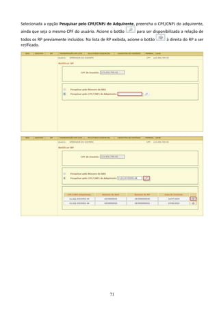 71
Selecionada a opção Pesquisar pelo CPF/CNPJ do Adquirente, preencha o CPF/CNPJ do adquirente,
ainda que seja o mesmo CPF do usuário. Acione o botão para ser disponibilizada a relação de
todos os RP previamente incluídos. Na lista de RP exibida, acione o botão à direita do RP a ser
retificado.
 