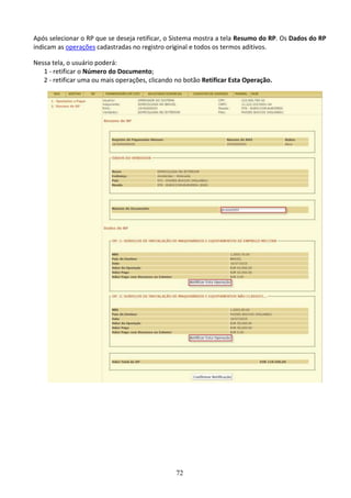 72
Após selecionar o RP que se deseja retificar, o Sistema mostra a tela Resumo do RP. Os Dados do RP
indicam as operações cadastradas no registro original e todos os termos aditivos.
Nessa tela, o usuário poderá:
1 - retificar o Número do Documento;
2 - retificar uma ou mais operações, clicando no botão Retificar Esta Operação.
 