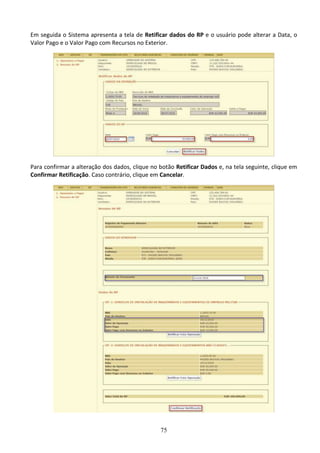 75
Em seguida o Sistema apresenta a tela de Retificar dados do RP e o usuário pode alterar a Data, o
Valor Pago e o Valor Pago com Recursos no Exterior.
Para confirmar a alteração dos dados, clique no botão Retificar Dados e, na tela seguinte, clique em
Confirmar Retificação. Caso contrário, clique em Cancelar.
 