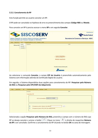 77
2.2.2. Cancelamento do RP
Esta função permite ao usuário cancelar um RP.
O RP pode ser cancelado na hipótese de erro no preenchimento dos campos Código NBS ou Moeda .
Para cancelar um RP é preciso acessar o menu RP e em seguida Cancelar.
Ao selecionar o comando Cancelar, o campo CPF do Usuário é preenchido automaticamente pelo
Sistema com informação advinda do Certificado Digital do usuário.
Em seguida, o Sistema disponibiliza duas opções para cancelamento do RP: Pesquisar pelo Número
do RAS ou Pesquisar pelo CPF/CNPJ do Adquirente.
Selecionada a opção Pesquisar pelo Número do RAS, preencha o campo com o número do RAS cujo
RP se deseja cancelar e acione o botão . Clique no ícone à direita do respectivo Número
do RP a ser cancelado. Confirme o cancelamento do RP clicando no botão OK na caixa de mensagem.
 
