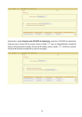 78
Selecionada a opção Pesquisar pelo CPF/CNPJ do Adquirente, preencha o CPF/CNPJ do adquirente,
ainda que seja o mesmo CPF do usuário. Acione o botão para ser disponibilizada a relação de
todos os RP previamente incluídos. Na lista de RP exibida, acione o botão . Confirme o cancela-
mento do RP clicando no botão OK na caixa de mensagem.
 