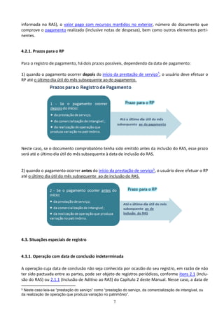 7
informada no RAS), o valor pago com recursos mantidos no exterior, número do documento que
comprove o pagamento realizado (inclusive notas de despesas), bem como outros elementos perti-
nentes.
4.2.1. Prazos para o RP
Para o registro de pagamento, há dois prazos possíveis, dependendo da data de pagamento:
1) quando o pagamento ocorrer depois do início da prestação de serviço5
, o usuário deve efetuar o
RP até o último dia útil do mês subsequente ao do pagamento.
Neste caso, se o documento comprobatório tenha sido emitido antes da inclusão do RAS, esse prazo
será até o último dia útil do mês subsequente à data de inclusão do RAS.
2) quando o pagamento ocorrer antes do início da prestação de serviço5, o usuário deve efetuar o RP
até o último dia útil do mês subsequente ao de inclusão do RAS.
4.3. Situações especiais de registro
4.3.1. Operação com data de conclusão indeterminada
A operação cuja data de conclusão não seja conhecida por ocasião do seu registro, em razão de não
ter sido pactuada entre as partes, pode ser objeto de registros periódicos, conforme itens 2.1 (Inclu-
são do RAS) ou 2.1.1 (Inclusão de Aditivo ao RAS) do Capítulo 2 deste Manual. Nesse caso, a data de
5 Neste caso leia-se “prestação do serviço” como “prestação do serviço, da comercialização de intangível, ou
da realização de operação que produza variação no patrimônio”.
 