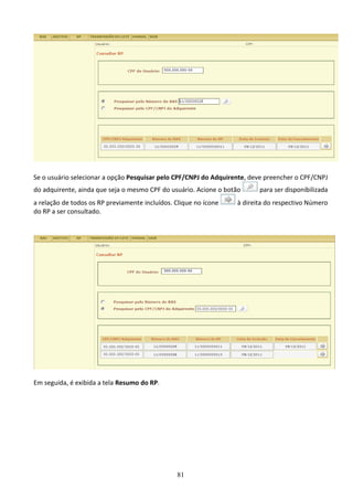81
Se o usuário selecionar a opção Pesquisar pelo CPF/CNPJ do Adquirente, deve preencher o CPF/CNPJ
do adquirente, ainda que seja o mesmo CPF do usuário. Acione o botão para ser disponibilizada
a relação de todos os RP previamente incluídos. Clique no ícone à direita do respectivo Número
do RP a ser consultado.
Em seguida, é exibida a tela Resumo do RP.
 