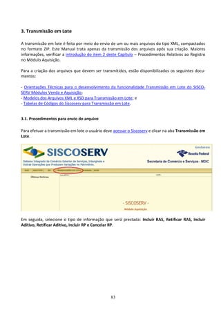 83
3. Transmissão em Lote
A transmissão em lote é feita por meio do envio de um ou mais arquivos do tipo XML, compactados
no formato ZIP. Este Manual trata apenas da transmissão dos arquivos após sua criação. Maiores
informações, verificar a introdução do item 2 deste Capítulo – Procedimentos Relativos ao Registro
no Módulo Aquisição.
Para a criação dos arquivos que devem ser transmitidos, estão disponibilizados os seguintes docu-
mentos:
- Orientações Técnicas para o desenvolvimento da funcionalidade Transmissão em Lote do SISCO-
SERV Módulos Venda e Aquisição;
- Modelos dos Arquivos XML e XSD para Transmissão em Lote; e
- Tabelas de Códigos do Siscoserv para Transmissão em Lote.
3.1. Procedimentos para envio do arquivo
Para efetuar a transmissão em lote o usuário deve acessar o Siscoserv e clicar na aba Transmissão em
Lote.
Em seguida, selecione o tipo de informação que será prestada: Incluir RAS, Retificar RAS, Incluir
Aditivo, Retificar Aditivo, Incluir RP e Cancelar RP.
 